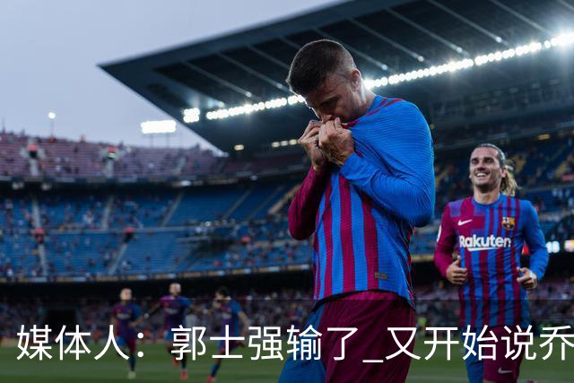 媒体人：郭士强输了 又开始说乔尔杰维奇行了？那有点可笑了